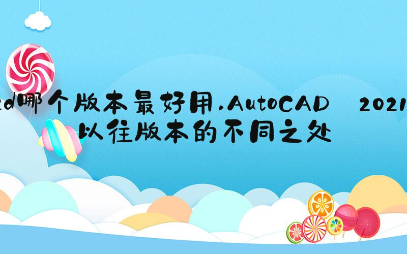 cad哪个版本最好用 AutoCAD 2021与以往版本的不同之处